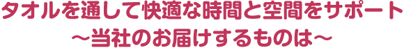 タオルを通して快適な時間と空間をサポート　～当社のお届けするものは～